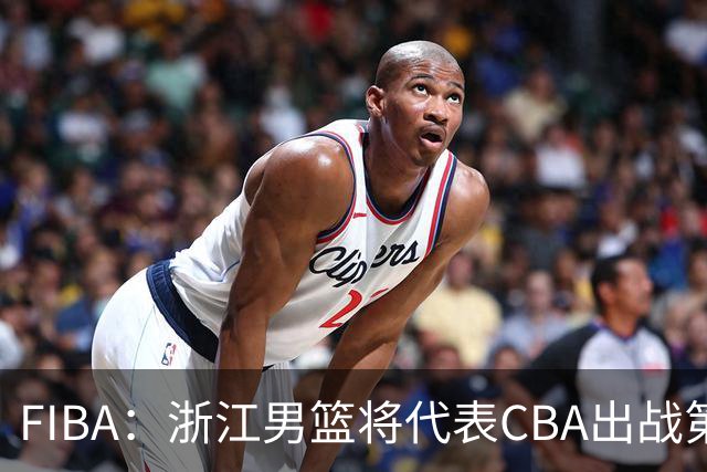 FIBA：浙江男篮将代表CBA出战第33届洲际杯